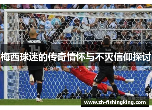 梅西球迷的传奇情怀与不灭信仰探讨 梅西球迷的传奇情怀与不灭信仰探讨