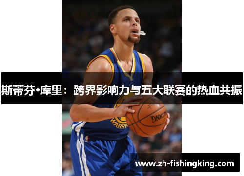 斯蒂芬·库里:跨界影响力与五大联赛的热血共振 斯蒂芬·库里:跨界影响力与五大联赛的热血共振