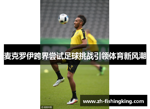 麦克罗伊跨界尝试足球挑战引领体育新风潮 麦克罗伊跨界尝试足球挑战引领体育新风潮