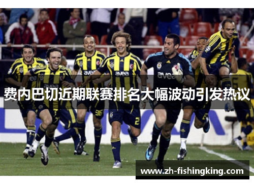 费内巴切近期联赛排名大幅波动引发热议 费内巴切近期联赛排名大幅波动引发热议