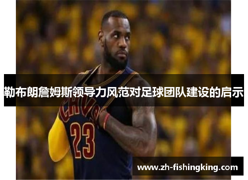 勒布朗詹姆斯领导力风范对足球团队建设的启示