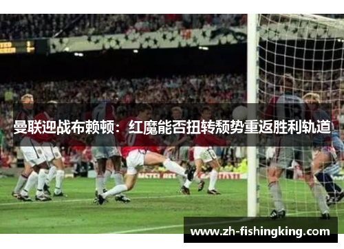 曼联迎战布赖顿：红魔能否扭转颓势重返胜利轨道